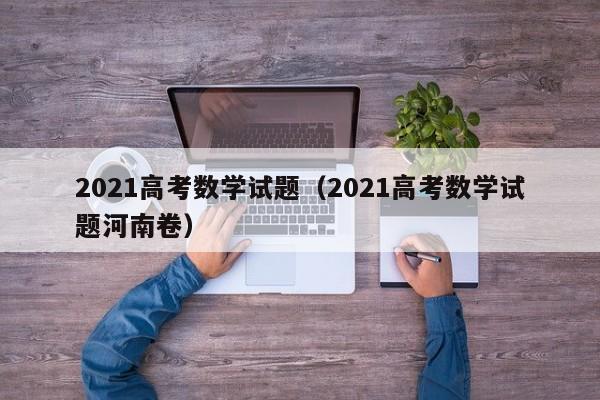 2021高考数学试题(2021高考数学试题河南卷)